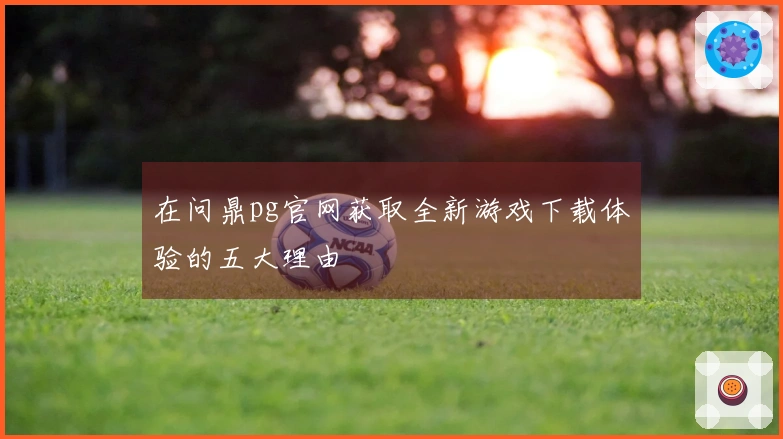 在问鼎pg官网获取全新游戏下载体验的五大理由