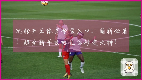 玩转开云体育登录入口：萌新必看！超全新手攻略让你秒变大神！